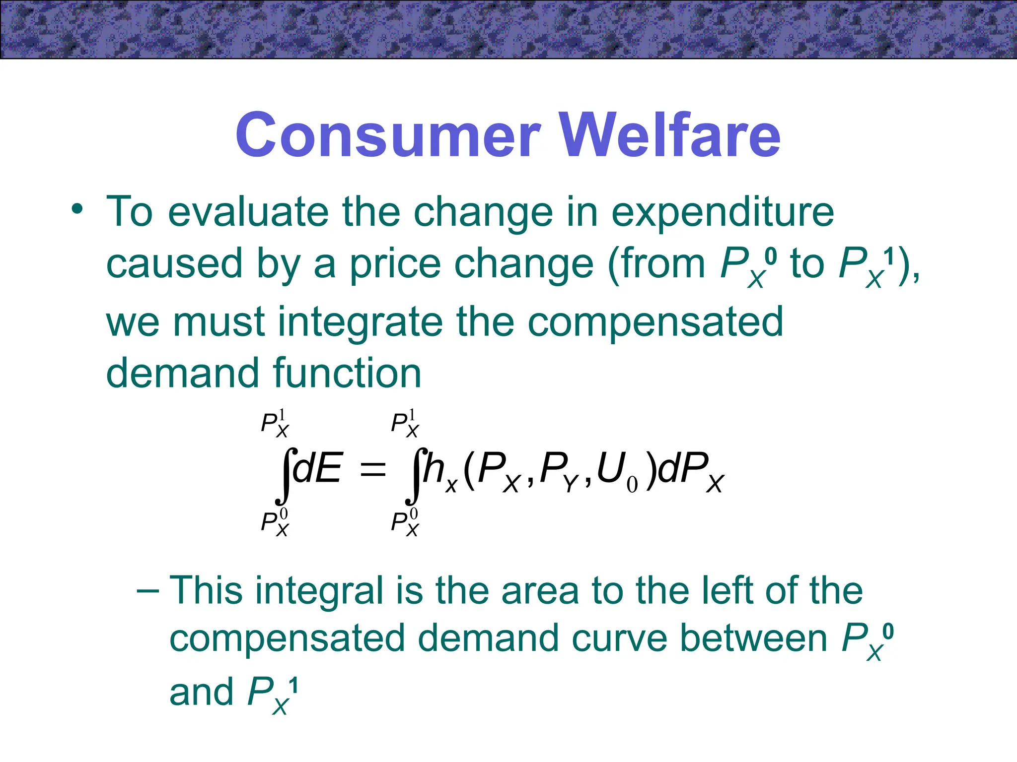 Consumer Welfare
• To evaluate the change in expenditure
caused by a price change (from PX
0
to PX
1
),
we must integrate the compensated
demand function
 

1
0
1
0
0
X
X
X
X
P
P
P
P
X
Y
X
x dP
U
P
P
h
dE )
,
,
(
– This integral is the area to the left of the
compensated demand curve between PX
0
and PX
1
 