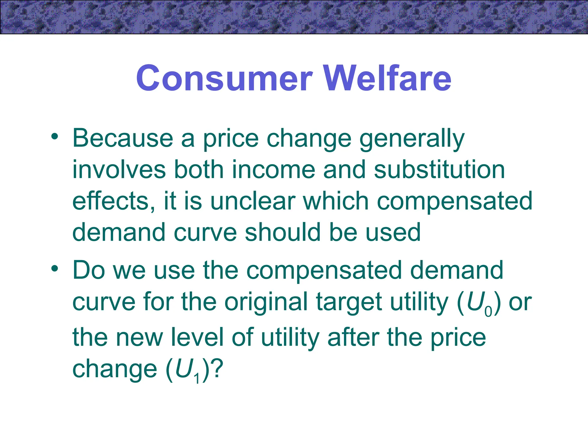 Consumer Welfare
• Because a price change generally
involves both income and substitution
effects, it is unclear which compensated
demand curve should be used
• Do we use the compensated demand
curve for the original target utility (U0) or
the new level of utility after the price
change (U1)?
 