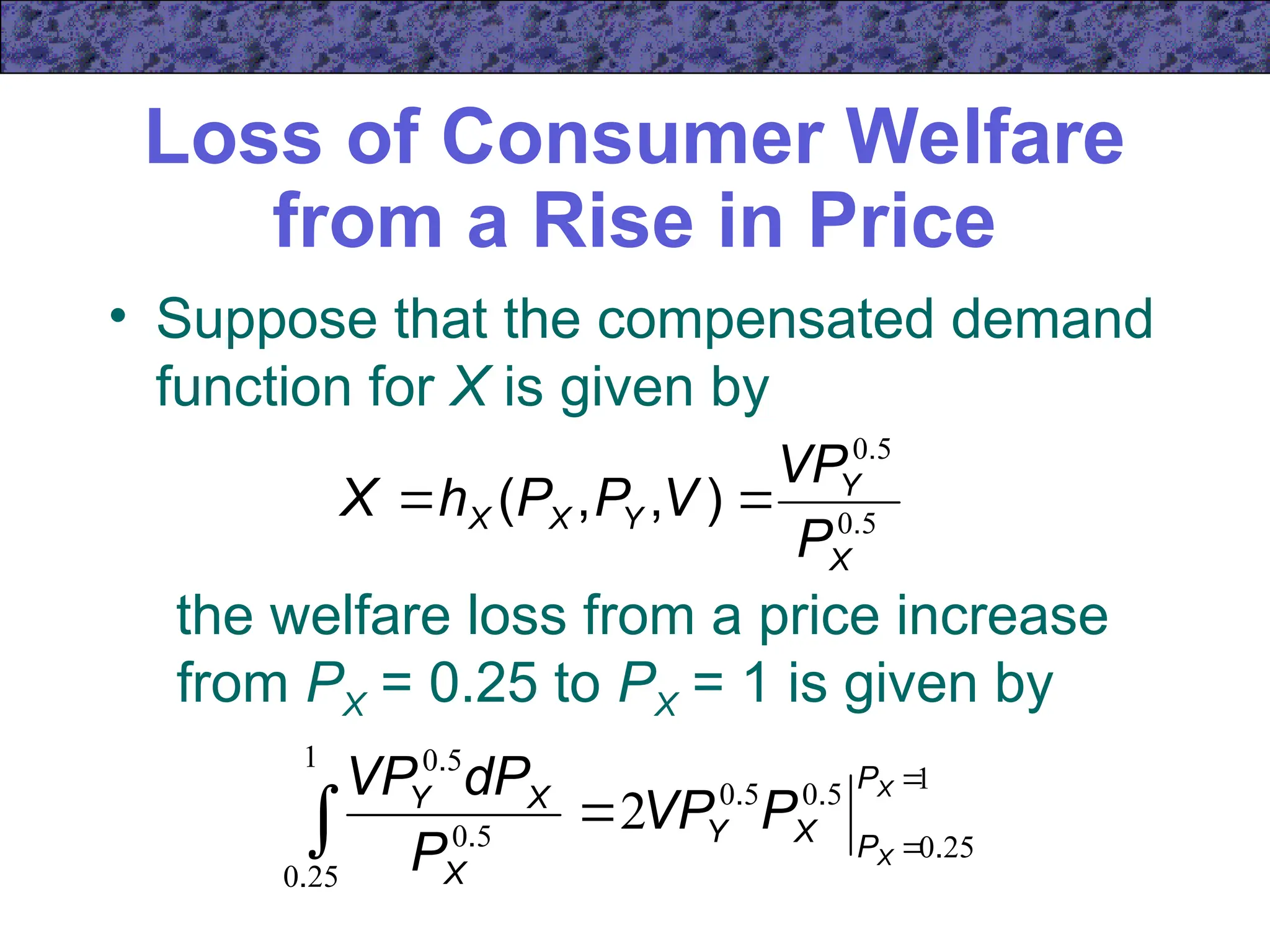Loss of Consumer Welfare
from a Rise in Price
• Suppose that the compensated demand
function for X is given by
5
0
5
0
.
.
)
,
,
(
X
Y
Y
X
X
P
VP
V
P
P
h
X 

the welfare loss from a price increase
from PX = 0.25 to PX = 1 is given by
1
25
0
5
0
5
0
1
25
0
5
0
5
0
2




X
X
P
P
X
Y
X
X
Y
P
VP
P
dP
VP
.
.
.
.
.
.
 