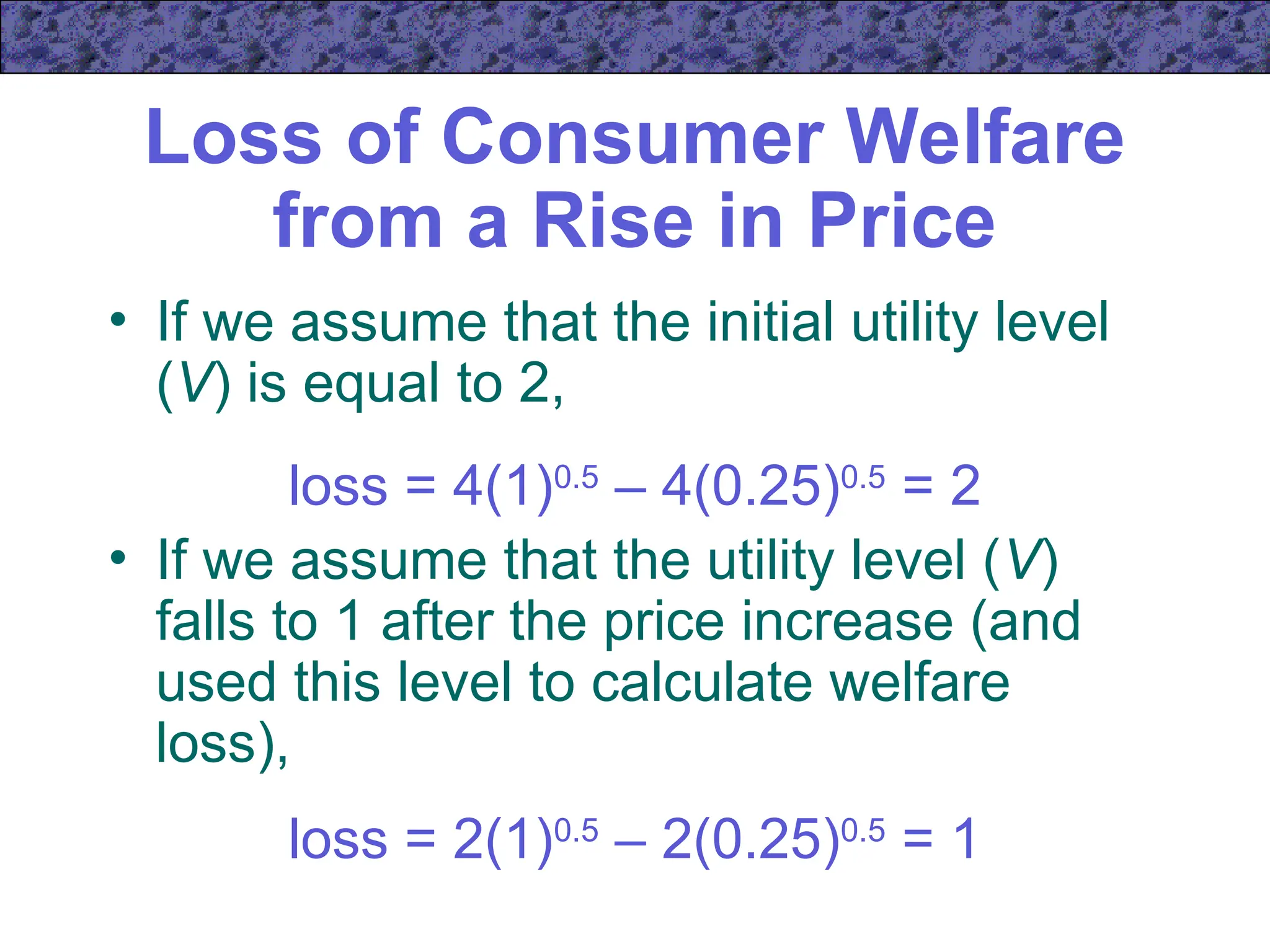 Loss of Consumer Welfare
from a Rise in Price
• If we assume that the initial utility level
(V) is equal to 2,
loss = 4(1)0.5
– 4(0.25)0.5
= 2
• If we assume that the utility level (V)
falls to 1 after the price increase (and
used this level to calculate welfare
loss),
loss = 2(1)0.5
– 2(0.25)0.5
= 1
 