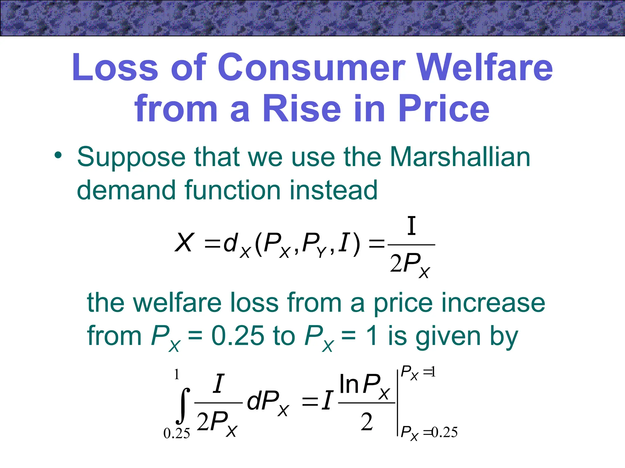Loss of Consumer Welfare
from a Rise in Price
• Suppose that we use the Marshallian
demand function instead
X
Y
X
X
P
P
P
d
X
2
I

 )
,
,
( I
the welfare loss from a price increase
from PX = 0.25 to PX = 1 is given by
1
25
0
1
25
0
2
2




X
X
P
P
X
X
X
P
dP
P .
.
ln
I
I
 