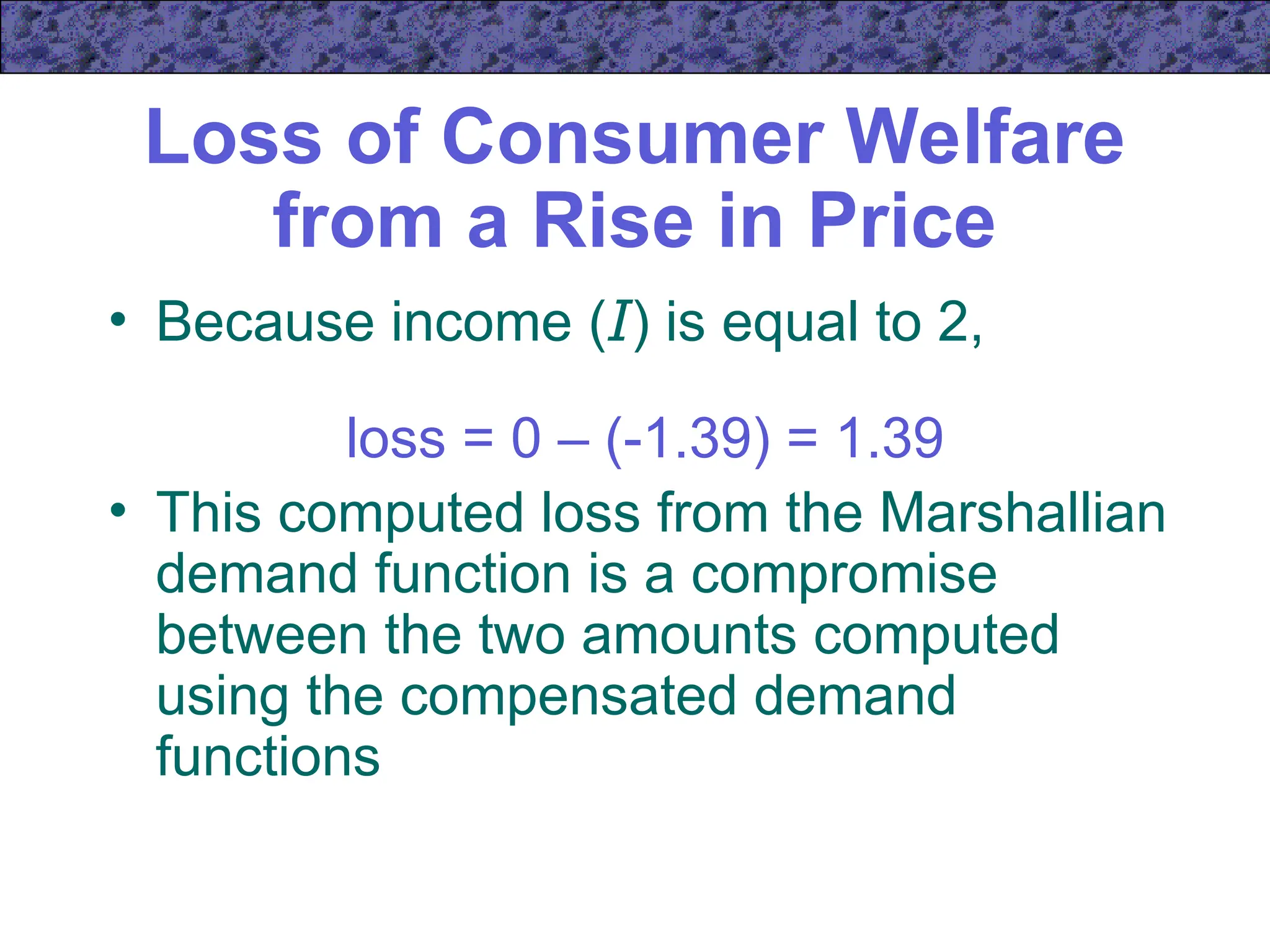 Loss of Consumer Welfare
from a Rise in Price
• Because income (I) is equal to 2,
loss = 0 – (-1.39) = 1.39
• This computed loss from the Marshallian
demand function is a compromise
between the two amounts computed
using the compensated demand
functions
 