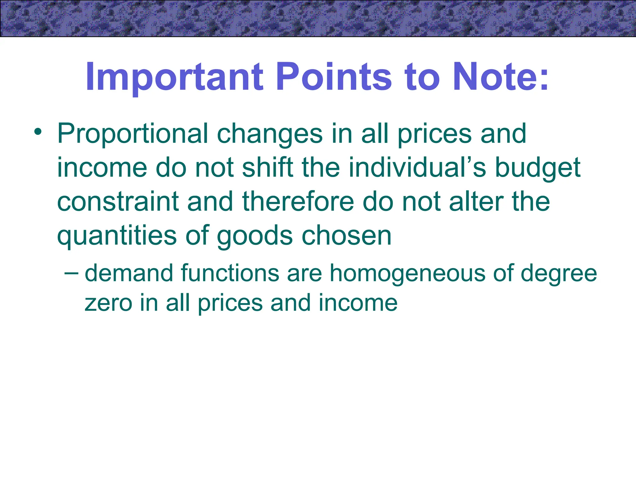 Important Points to Note:
• Proportional changes in all prices and
income do not shift the individual’s budget
constraint and therefore do not alter the
quantities of goods chosen
– demand functions are homogeneous of degree
zero in all prices and income
 