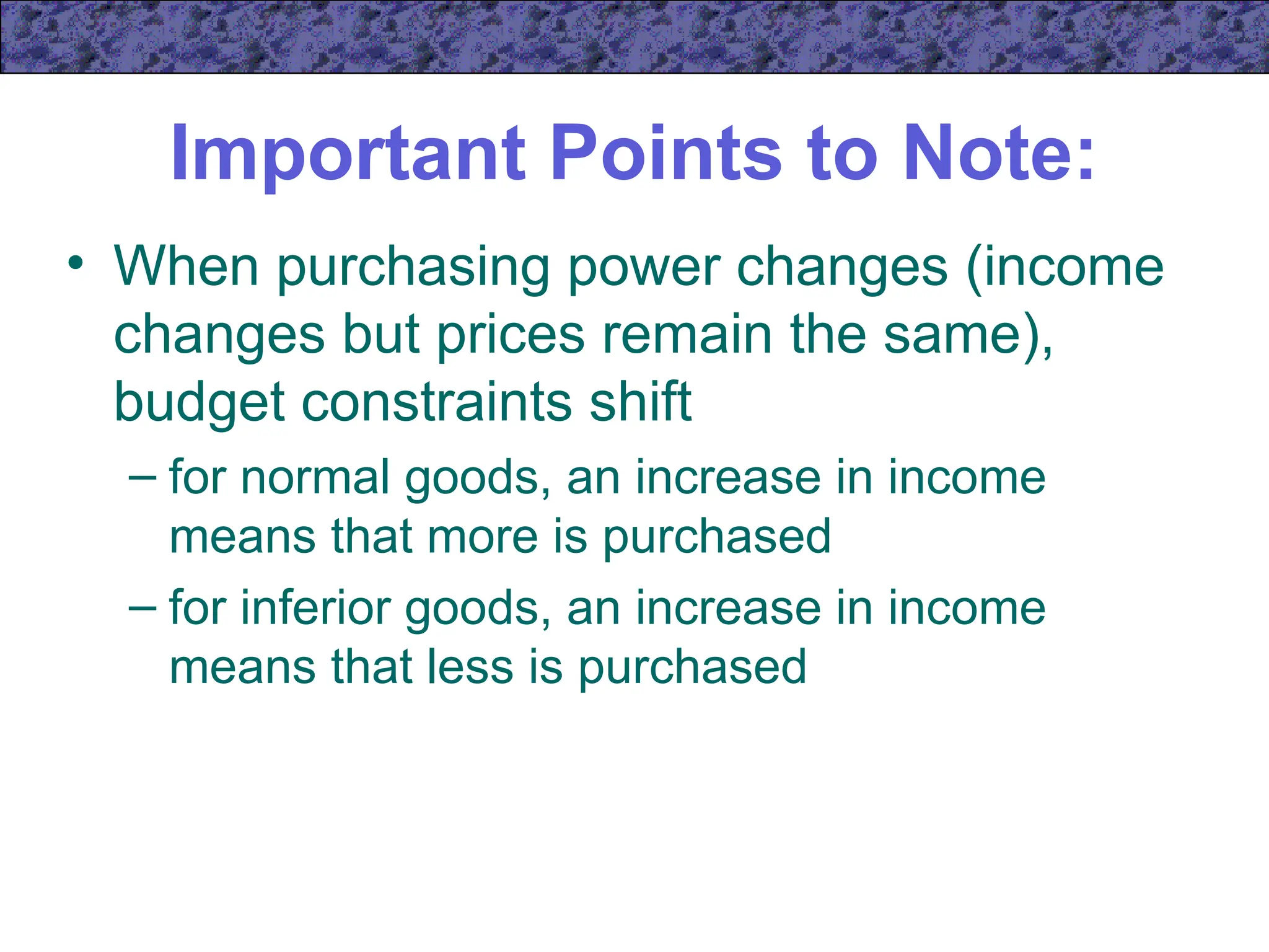 Important Points to Note:
• When purchasing power changes (income
changes but prices remain the same),
budget constraints shift
– for normal goods, an increase in income
means that more is purchased
– for inferior goods, an increase in income
means that less is purchased
 