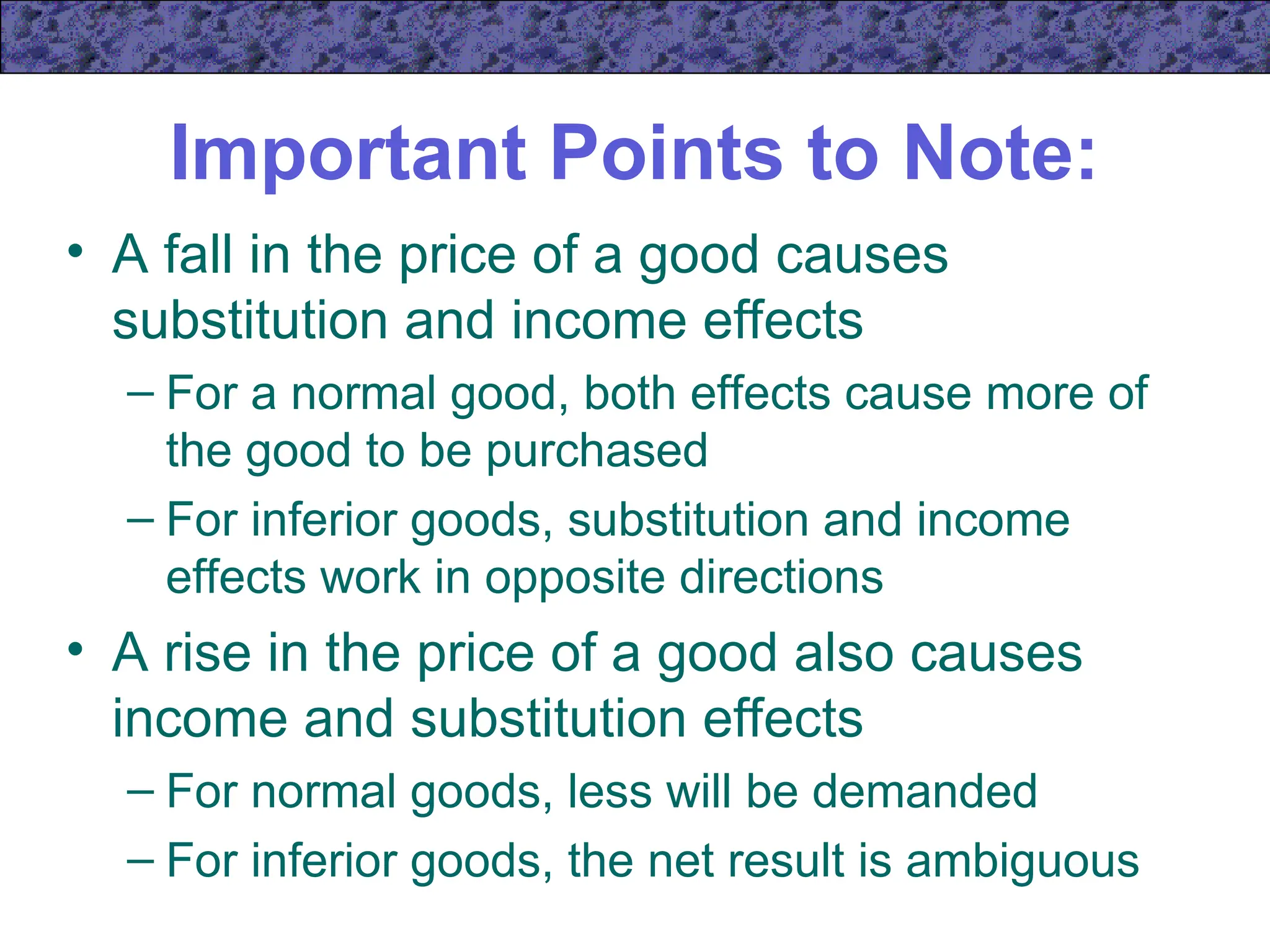 Important Points to Note:
• A fall in the price of a good causes
substitution and income effects
– For a normal good, both effects cause more of
the good to be purchased
– For inferior goods, substitution and income
effects work in opposite directions
• A rise in the price of a good also causes
income and substitution effects
– For normal goods, less will be demanded
– For inferior goods, the net result is ambiguous
 