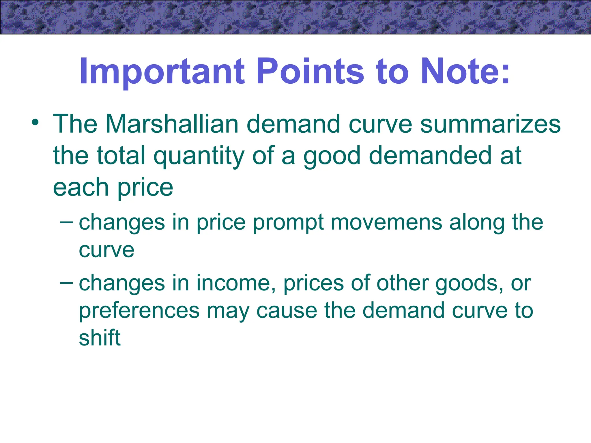 Important Points to Note:
• The Marshallian demand curve summarizes
the total quantity of a good demanded at
each price
– changes in price prompt movemens along the
curve
– changes in income, prices of other goods, or
preferences may cause the demand curve to
shift
 