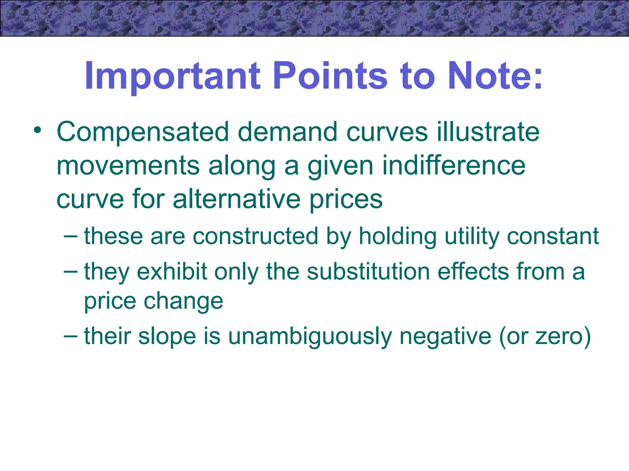 Important Points to Note:
• Compensated demand curves illustrate
movements along a given indifference
curve for alternative prices
– these are constructed by holding utility constant
– they exhibit only the substitution effects from a
price change
– their slope is unambiguously negative (or zero)
 