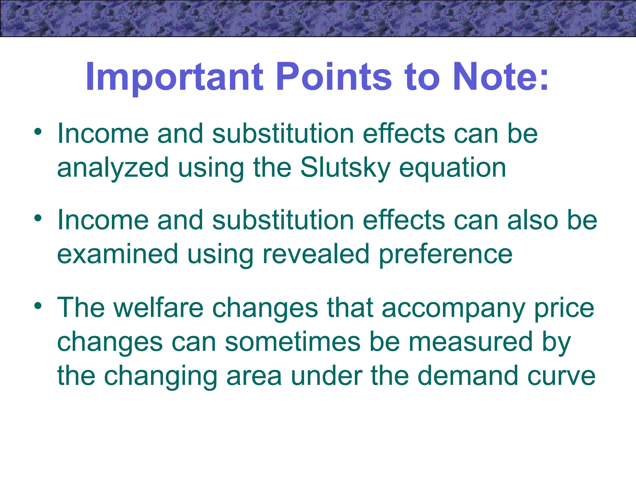 Important Points to Note:
• Income and substitution effects can be
analyzed using the Slutsky equation
• Income and substitution effects can also be
examined using revealed preference
• The welfare changes that accompany price
changes can sometimes be measured by
the changing area under the demand curve
 