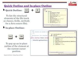 EclipseCon NA 2014 | Eclipse Tips and Tricks
+Ctrl O
12
Quick Outline:
To list the structural
elements of the file (such
as classes, fields, methods
for a Java source file).
In-place Outline:
To pop up an in-place
outline of the element at
the current cursor
position.
+Ctrl F3
 