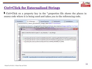 EclipseCon NA 2014 | Eclipse Tips and Tricks
14
Ctrl+Click on a property key in the *.properties file shows the places in
source code where it is being used and takes you to the referencing code.
 