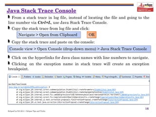 EclipseCon NA 2014 | Eclipse Tips and Tricks
16
From a stack trace in log file, instead of locating the file and going to the
line number via Ctrl+L, use Java Stack Trace Console.
Copy the stack trace from log file and click:
Copy the stack trace and paste on the console:
Click on the hyperlinks for Java class names with line numbers to navigate.
Clicking on the exception name in stack trace will create an exception
breakpoint.
Navigate > Open from Clipboard
Console view > Open Console (drop-down menu) > Java Stack Trace Console
OR
 