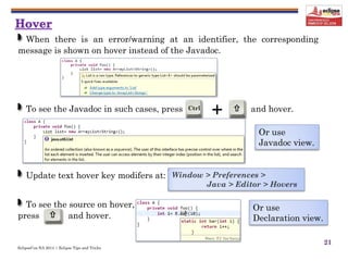 EclipseCon NA 2014 | Eclipse Tips and Tricks

+Ctrl 
21
To see the Javadoc in such cases, press and hover.
When there is an error/warning at an identifier, the corresponding
message is shown on hover instead of the Javadoc.
Update text hover key modifers at: Window > Preferences >
Java > Editor > Hovers
To see the source on hover,
press and hover.
Or use
Javadoc view.
Or use
Declaration view.
 