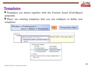 EclipseCon NA 2014 | Eclipse Tips and Tricks
23
Templates are shown together with the Content Assist (Ctrl+Space)
proposals.
There are existing templates that you can configure or define new
templates.
Window > Preferences >
Java > Editor > Templates
OR Templates view
 