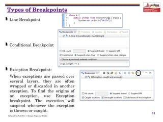 EclipseCon NA 2014 | Eclipse Tips and Tricks
31
Line Breakpoint
Conditional Breakpoint
Exception Breakpoint:
When exceptions are passed over
several layers, they are often
wrapped or discarded in another
exception. To find the origins of
an exception, use Exception
breakpoint. The execution will
suspend whenever the exception
is thrown or caught.
 