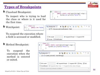 EclipseCon NA 2014 | Eclipse Tips and Tricks
32
Classload Breakpoint:
To inspect who is trying to load
the class or where is it used for
the first time.
Watchpoint:
To suspend the execution where
a field is accessed or modified.
Method Breakpoint:
To suspend the
execution when the
method is entered
or exited.
 
