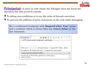 EclipseCon NA 2014 | Eclipse Tips and Tricks
33
: A point in code where the debugger does not break the
execution but only prints to console.
To debug race conditions or to see the order of threads execution.
To prevent the addition of print statements in the code while debugging.
Set a conditional breakpoint with Suspend when 'true' option
and a condition which is always false (eg: return false;) as the
last statement.
 
