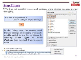 EclipseCon NA 2014 | Eclipse Tips and Tricks
34
To filter out specified classes and packages while steping into code during
debugging.
In the Debug view, the selected stack
frame's package or declaring type can be
quickly added to the list of filters by
selecting Filter Type or Filter
Package from the stack frame's context
menu.
Window > Preferences >
Java > Debug > Step Filtering
OR
 