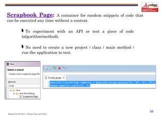 EclipseCon NA 2014 | Eclipse Tips and Tricks
35
A container for random snippets of code that
can be executed any time without a context.
To experiment with an API or test a piece of code
(algorithm/method).
No need to create a new project / class / main method /
run the application to test.
 