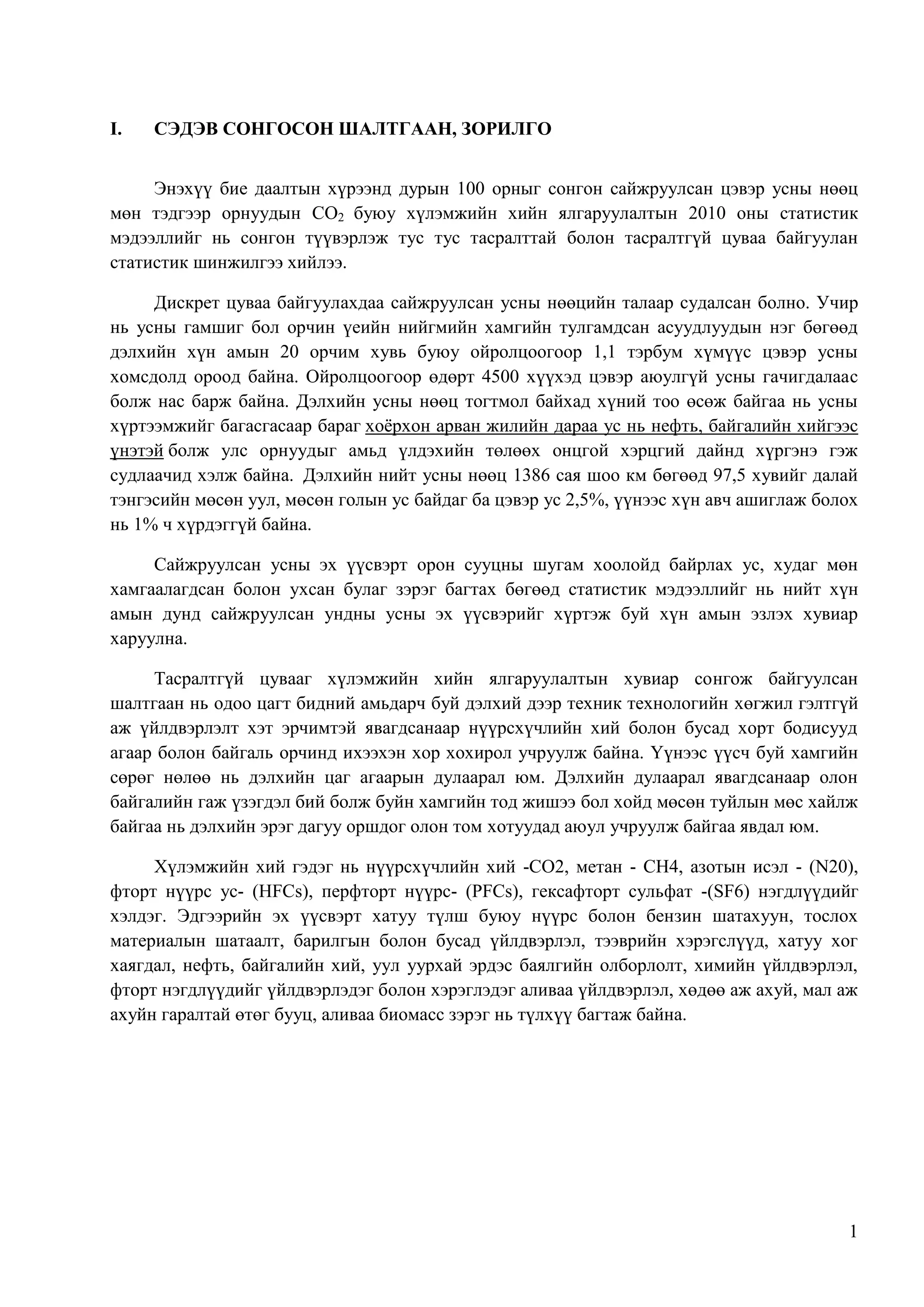 I.

СЭДЭВ СОНГОСОН ШАЛТГААН, ЗОРИЛГО

Энэхүү бие даалтын хүрээнд дурын 100 орныг сонгон сайжруулсан цэвэр усны нөөц
мөн тэдгээр орнуудын CO2 буюу хүлэмжийн хийн ялгаруулалтын 2010 оны статистик
мэдээллийг нь сонгон түүвэрлэж тус тус тасралттай болон тасралтгүй цуваа байгуулан
статистик шинжилгээ хийлээ.
Дискрет цуваа байгуулахдаа сайжруулсан усны нөөцийн талаар судалсан болно. Учир
нь усны гамшиг бол орчин үеийн нийгмийн хамгийн тулгамдсан асуудлуудын нэг бөгөөд
дэлхийн хүн амын 20 орчим хувь буюу ойролцоогоор 1,1 тэрбум хүмүүс цэвэр усны
хомсдолд ороод байна. Ойролцоогоор өдөрт 4500 хүүхэд цэвэр аюулгүй усны гачигдалаас
болж нас барж байна. Дэлхийн усны нөөц тогтмол байхад хүний тоо өсөж байгаа нь усны
хүртээмжийг багасгасаар бараг хоѐрхон арван жилийн дараа ус нь нефть, байгалийн хийгээс
үнэтэй болж улс орнуудыг амьд үлдэхийн төлөөх онцгой хэрцгий дайнд хүргэнэ гэж
судлаачид хэлж байна. Дэлхийн нийт усны нөөц 1386 сая шоо км бөгөөд 97,5 хувийг далай
тэнгэсийн мөсөн уул, мөсөн голын ус байдаг ба цэвэр ус 2,5%, үүнээс хүн авч ашиглаж болох
нь 1% ч хүрдэггүй байна.
Сайжруулсан усны эх үүсвэрт орон сууцны шугам хоолойд байрлах ус, худаг мөн
хамгаалагдсан болон ухсан булаг зэрэг багтах бөгөөд статистик мэдээллийг нь нийт хүн
амын дунд сайжруулсан ундны усны эх үүсвэрийг хүртэж буй хүн амын эзлэх хувиар
харуулна.
Тасралтгүй цувааг хүлэмжийн хийн ялгаруулалтын хувиар сонгож байгуулсан
шалтгаан нь одоо цагт бидний амьдарч буй дэлхий дээр техник технологийн хөгжил гэлтгүй
аж үйлдвэрлэлт хэт эрчимтэй явагдсанаар нүүрсхүчлийн хий болон бусад хорт бодисууд
агаар болон байгаль орчинд ихээхэн хор хохирол учруулж байна. Үүнээс үүсч буй хамгийн
сөрөг нөлөө нь дэлхийн цаг агаарын дулаарал юм. Дэлхийн дулаарал явагдсанаар олон
байгалийн гаж үзэгдэл бий болж буйн хамгийн тод жишээ бол хойд мөсөн туйлын мөс хайлж
байгаа нь дэлхийн эрэг дагуу оршдог олон том хотуудад аюул учруулж байгаа явдал юм.
Хүлэмжийн хий гэдэг нь нүүрсхүчлийн хий -CO2, метан - CH4, азотын исэл - (N20),
фторт нүүрс ус- (HFCs), перфторт нүүрс- (PFCs), гексафторт сульфат -(SF6) нэгдлүүдийг
хэлдэг. Эдгээрийн эх үүсвэрт хатуу түлш буюу нүүрс болон бензин шатахуун, тослох
материалын шатаалт, барилгын болон бусад үйлдвэрлэл, тээврийн хэрэгслүүд, хатуу хог
хаягдал, нефть, байгалийн хий, уул уурхай эрдэс баялгийн олборлолт, химийн үйлдвэрлэл,
фторт нэгдлүүдийг үйлдвэрлэдэг болон хэрэглэдэг аливаа үйлдвэрлэл, хөдөө аж ахуй, мал аж
ахуйн гаралтай өтөг бууц, аливаа биомасс зэрэг нь түлхүү багтаж байна.

1

 