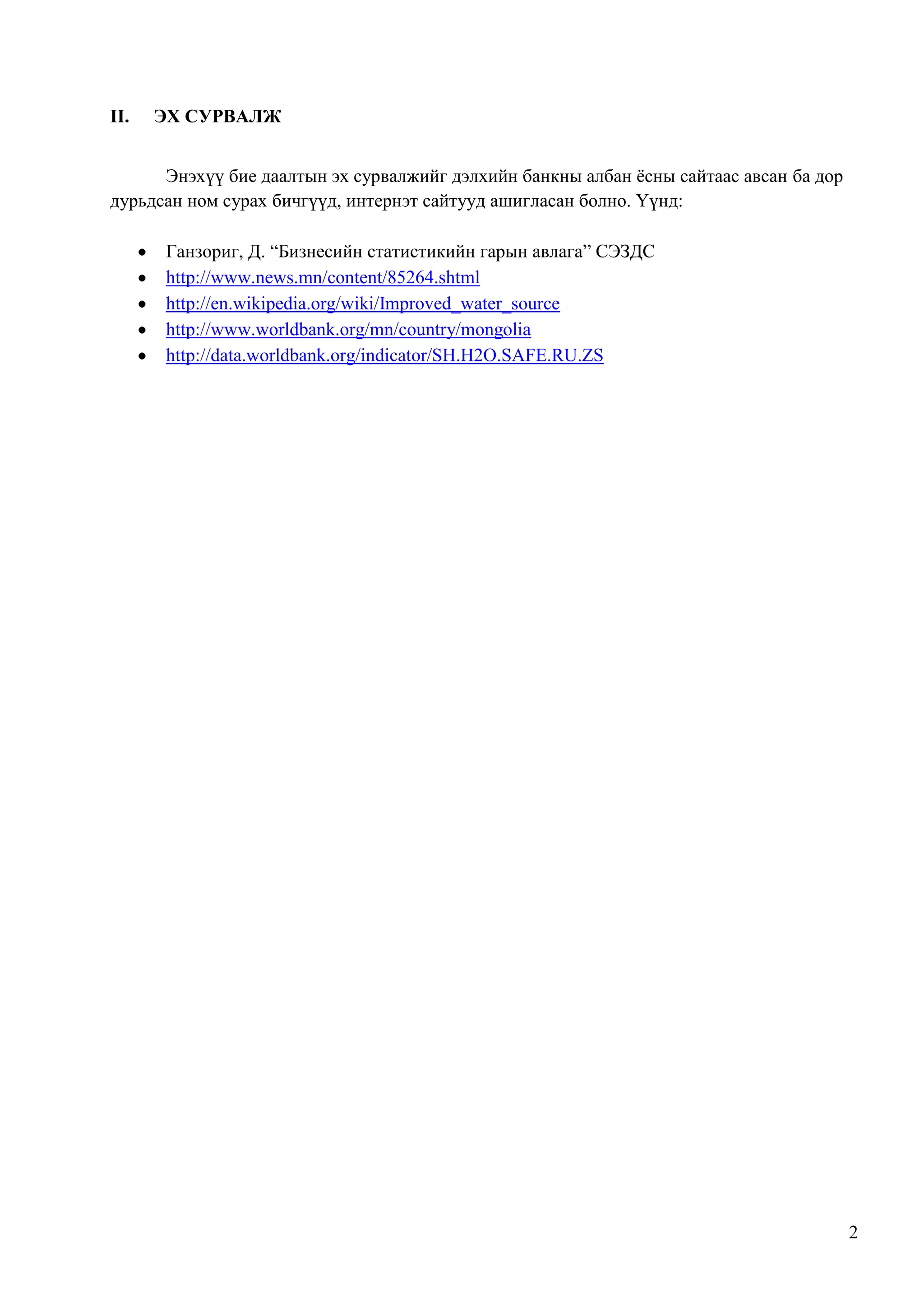 II.

ЭХ СУРВАЛЖ

Энэхүү бие даалтын эх сурвалжийг дэлхийн банкны албан ѐсны сайтаас авсан ба дор
дурьдсан ном сурах бичгүүд, интернэт сайтууд ашигласан болно. Үүнд:
Ганзориг, Д. “Бизнесийн статистикийн гарын авлага” СЭЗДС
http://www.news.mn/content/85264.shtml
http://en.wikipedia.org/wiki/Improved_water_source
http://www.worldbank.org/mn/country/mongolia
http://data.worldbank.org/indicator/SH.H2O.SAFE.RU.ZS

2

 