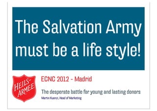 The Salvation Army
optionaler Text
must be a life style!
    ECNC 2012 - Madrid
    The desperate battle for young and lasting donors
    Martin Kuenzi, Head of Marketing
 