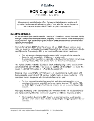 1
ECN Capital Corp.
(TSX: ECN) – June 2018.
Misunderstood special situation offers the opportunity to buy rapid growing and
high-return businesses with a break-up value of over twice the current share price
and downside protection of >85% with tangible non-core equity.
Investment thesis
▪ ECN Capital was spun-off from Element Financial in October of 2016 and since then passed
through a complicated strategic transition, disposing ~$6B in financial assets and deploying
equity into three high-growth and high-return asset-light business services providers in the
specialty finance space.
▪ Current share price is $3.501
while the company still has $3.26 in legacy business book
value per share (rail and aviation leasing portfolios) which the company plans to divest in the
next 12 months. This protects >90% of our investment from permanent impairment.
▪ Even with a conservative asset valuation, assuming the company sells the assets at a
discount to book, our capital is ~85% backed by tangible equity.
▪ Excess capital from dispositions is expected to be distributed to shareholders mainly through
share repurchases, “if the stock remains offered at a discount to intrinsic value”.
▪ The implied EV of the rest of the business is $2.04, and comparing it with a conservatively
calculated 2018E EBITDA of $0.44 per share and a 2019E EBITDA of $0.64 per share, this
results in a EV/EBITDA multiple of ~4.7x and 3.2x, respectively.
▪ Break-up value, accounting for both the legacy book value remaining, plus the asset-light
businesses at a conservative 2019E earnings multiple relative to peers, results in a ~140%
return over current share price with minimal risk of permanent loss.
▪ The three high-quality acquired businesses hold leading competitive positions in their
respective niche markets, have stable and strong margins, generate >15% after-tax ROE,
and double-digit revenue growth with several synergies and add-on opportunities yet to be
executed.
▪ We expect that freeing up the balance sheet later in the next months will reduce complexity
and improve visibility of the new businesses’ value that should make mispricing evident.
▪ After the portfolio divestments, ECN should be re-rated to an earnings-based valuation
rather than current balance sheet valuation, incorporating the strong prospects from the new
businesses.
1
All numbers in CAD unless stated otherwise. Price as of June 26, 2018. C$1.15B in Market Cap.
 