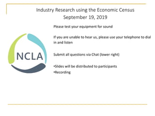 Industry Research using the Economic Census
September 19, 2019
Please test your equipment for sound
If you are unable to hear us, please use your telephone to dial
in and listen
Submit all questions via Chat (lower right)
•Slides will be distributed to participants
•Recording
 