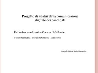 Progetto di analisi della comunicazione
digitale dei candidati
Elezioni comunali 2016 – Comune di Gallarate
Università Insubria - Università Cattolica – Varesenews
Angelelli Sabina, Bottini Samantha
 