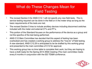 What do These Changes Mean for 
Field Testing 
• The revised Section 5 for ANSI C12.1 will not specify any new field tests. The in-service 
testing required can be done in the field or in the meter shop as long as the 
basic requirements of the tests are met. 
• The revised Section 5 tries to include ancillary devices including disconnect switches 
included with the meter and external CT’s and PT’s. 
• This portion of the Standard focuses on the performance of the device as a group and 
not the specfics of the test being performed. 
• ANSI C12 Main Committee has decided that this aspect of testing has been 
overlooked and has created a working group to address the “how-to” of field testing. 
A new standard, ANSI C12.29 is anticipated to be be drafted by this working group 
and presented to the main committee of C12 for approval. 
• This working group has no time table to complete their work, but they are hoping to 
have a draft ready for the Spring 2014 ANSI meeting (The main committee meets 
every 6 months in conjunction with the EEI TD&M conference. 
 