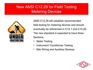 New ANSI C12.29 for Field Testing 
Metering Devices 
ANSI C12.29 will establish recommended 
field testing for metering devices and should 
eventually be referenced in C12.1 and C12.20. 
The new standard is expected to have three 
Sections: 
• Meter Testing 
• Instrument Transformer Testing 
• Site Wiring and Auxiliary Devices 
 
