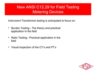 New ANSI C12.29 for Field Testing 
Metering Devices 
Instrument Transformer testing is anticipated to focus on: 
• Burden Testing - The theory and practical 
application in the field 
• Ratio Testing - Practical application in the 
field 
• Visual inspection of the CT’s and PT’s 
 