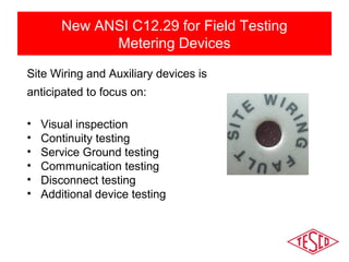 New ANSI C12.29 for Field Testing 
Metering Devices 
Site Wiring and Auxiliary devices is 
anticipated to focus on: 
• Visual inspection 
• Continuity testing 
• Service Ground testing 
• Communication testing 
• Disconnect testing 
• Additional device testing 
 