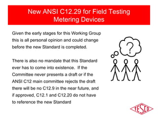 New ANSI C12.29 for Field Testing 
Metering Devices 
Given the early stages for this Working Group 
this is all personal opinion and could change 
before the new Standard is completed. 
There is also no mandate that this Standard 
ever has to come into existence. If the 
Committee never presents a draft or if the 
ANSI C12 main committee rejects the draft 
there will be no C12.9 in the near future, and 
if approved, C12.1 and C12.20 do not have 
to reference the new Standard 
 
