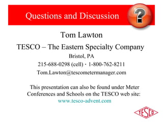 Questions and Discussion 
Tom Lawton 
TESCO – The Eastern Specialty Company 
Bristol, PA 
215-688-0298 (cell) · 1-800-762-8211 
Tom.Lawton@tescometermanager.com 
This presentation can also be found under Meter 
Conferences and Schools on the TESCO web site: 
www.tesco-advent.com 
