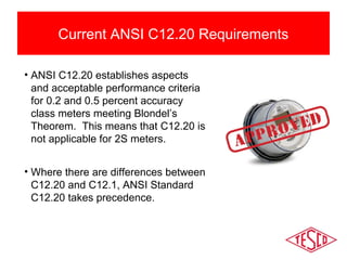 Current ANSI C12.20 Requirements 
• ANSI C12.20 establishes aspects 
and acceptable performance criteria 
for 0.2 and 0.5 percent accuracy 
class meters meeting Blondel’s 
Theorem. This means that C12.20 is 
not applicable for 2S meters. 
• Where there are differences between 
C12.20 and C12.1, ANSI Standard 
C12.20 takes precedence. 
 