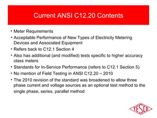 Current ANSI C12.20 Contents 
• Meter Requirements 
• Acceptable Performance of New Types of Electricity Metering 
Devices and Associated Equipment 
• Refers back to C12.1 Section 4 
• Also has additional (and modified) tests specific to higher accuracy 
class meters 
• Standards for In-Service Performance (refers to C12.1 Section 5) 
• No mention of Field Testing in ANSI C12.20 – 2010 
• The 2010 revision of the standard was broadened to allow three 
phase current and voltage sources as an optional test method to the 
single phase, series, parallel method 
 