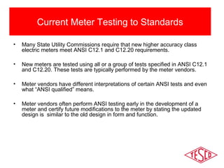 Current Meter Testing to Standards 
• Many State Utility Commissions require that new higher accuracy class 
electric meters meet ANSI C12.1 and C12.20 requirements. 
• New meters are tested using all or a group of tests specified in ANSI C12.1 
and C12.20. These tests are typically performed by the meter vendors. 
• Meter vendors have different interpretations of certain ANSI tests and even 
what “ANSI qualified” means. 
• Meter vendors often perform ANSI testing early in the development of a 
meter and certify future modifications to the meter by stating the updated 
design is similar to the old design in form and function. 
 