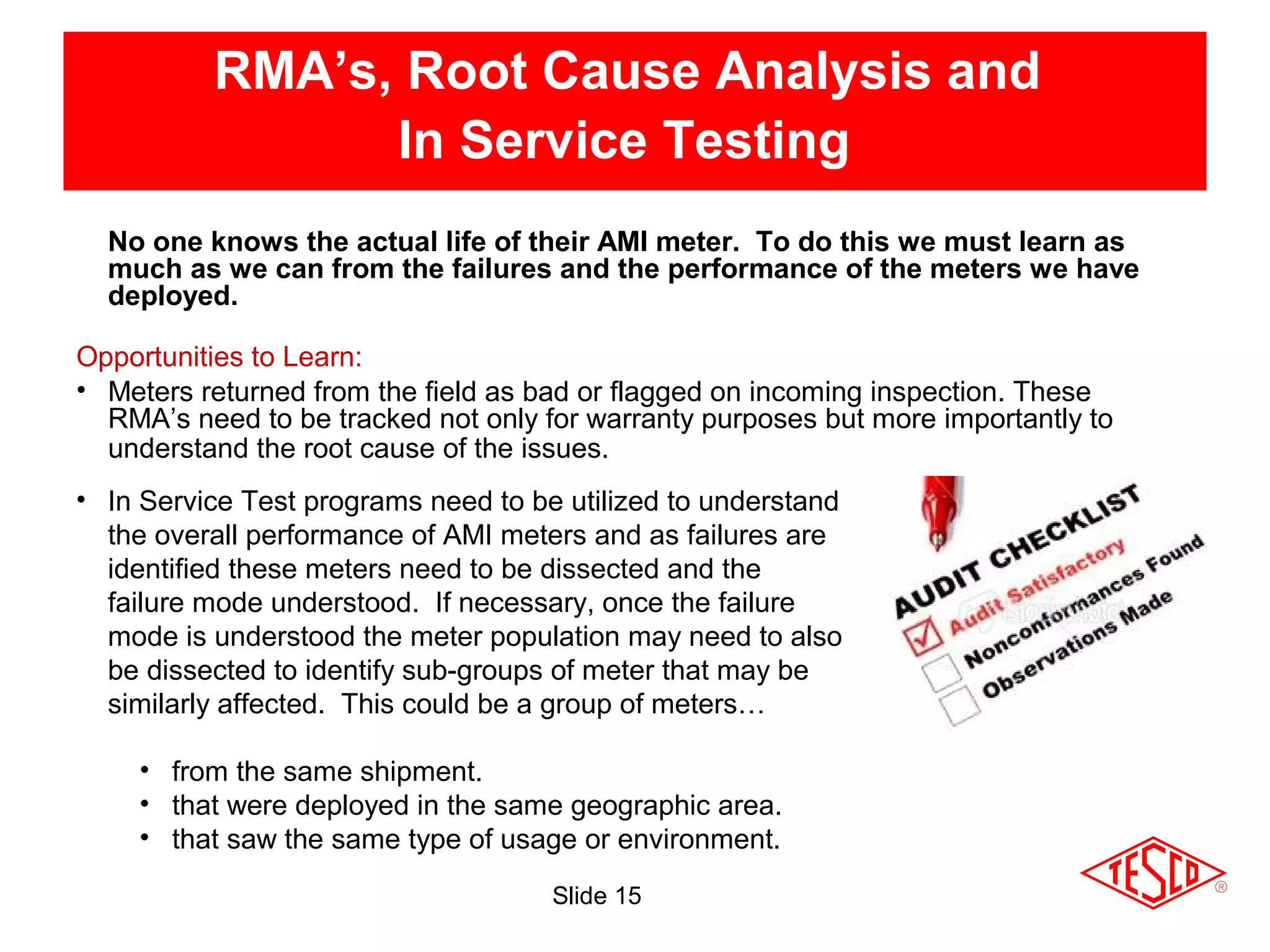 Slide 15
RMA’s, Root Cause Analysis and
In Service Testing
Opportunities to Learn:
• Meters returned from the field as bad or flagged on incoming inspection. These
RMA’s need to be tracked not only for warranty purposes but more importantly to
understand the root cause of the issues.
• In Service Test programs need to be utilized to understand
the overall performance of AMI meters and as failures are
identified these meters need to be dissected and the
failure mode understood. If necessary, once the failure
mode is understood the meter population may need to also
be dissected to identify sub-groups of meter that may be
similarly affected. This could be a group of meters…
• from the same shipment.
• that were deployed in the same geographic area.
• that saw the same type of usage or environment.
No one knows the actual life of their AMI meter. To do this we must learn as
much as we can from the failures and the performance of the meters we have
deployed.
 