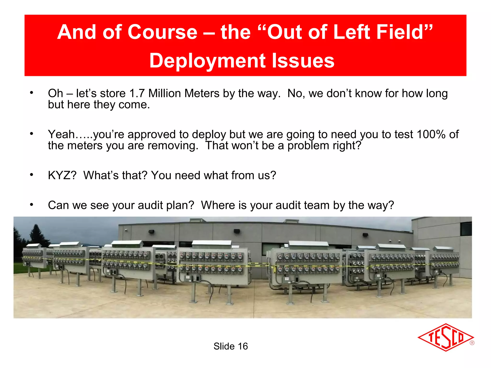 Slide 16
And of Course – the “Out of Left Field”
Deployment Issues
• Oh – let’s store 1.7 Million Meters by the way. No, we don’t know for how long
but here they come.
• Yeah…..you’re approved to deploy but we are going to need you to test 100% of
the meters you are removing. That won’t be a problem right?
• KYZ? What’s that? You need what from us?
• Can we see your audit plan? Where is your audit team by the way?
 