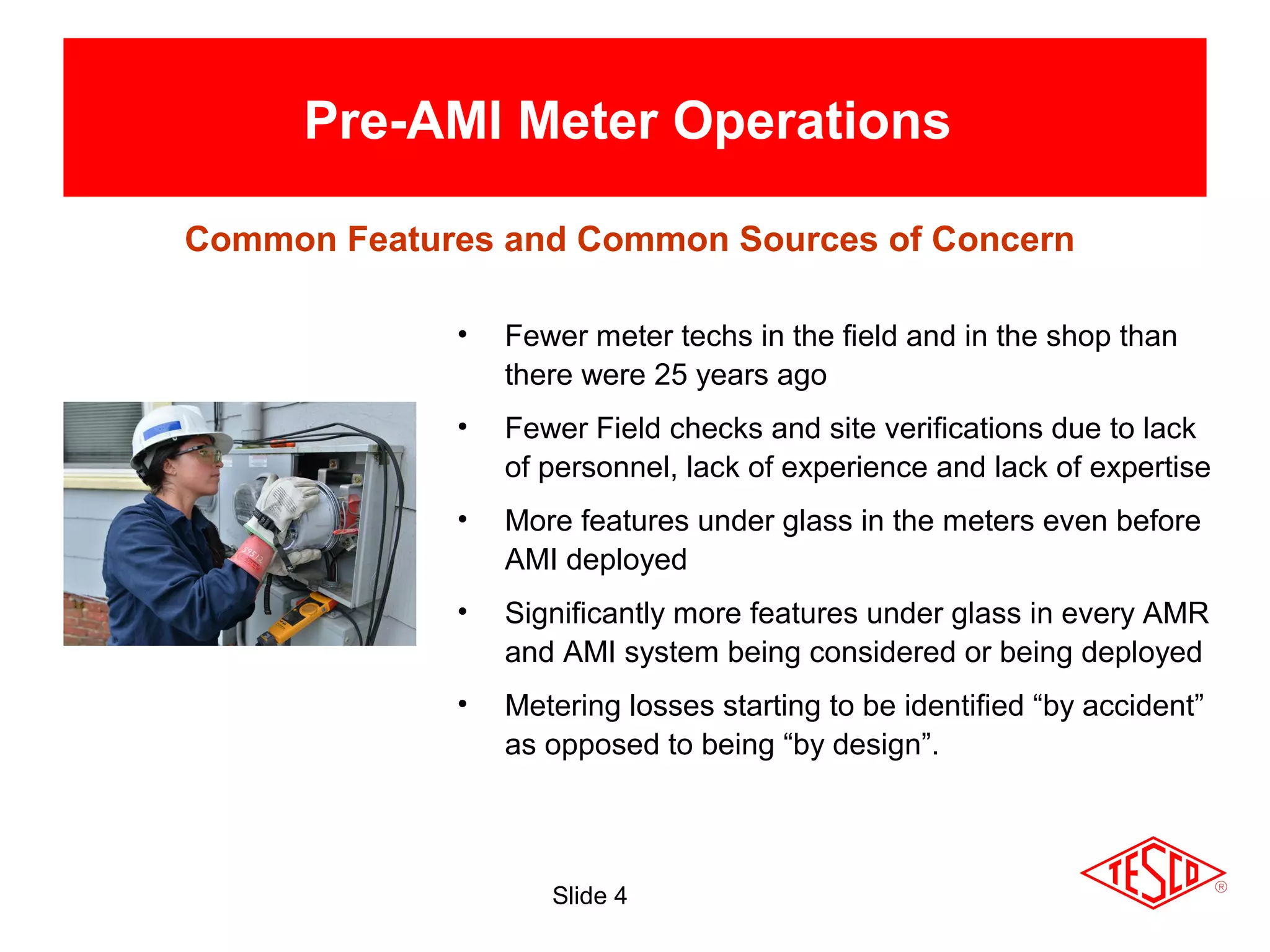 Slide 4
Pre-AMI Meter Operations
• Fewer meter techs in the field and in the shop than
there were 25 years ago
• Fewer Field checks and site verifications due to lack
of personnel, lack of experience and lack of expertise
• More features under glass in the meters even before
AMI deployed
• Significantly more features under glass in every AMR
and AMI system being considered or being deployed
• Metering losses starting to be identified “by accident”
as opposed to being “by design”.
Common Features and Common Sources of Concern
 