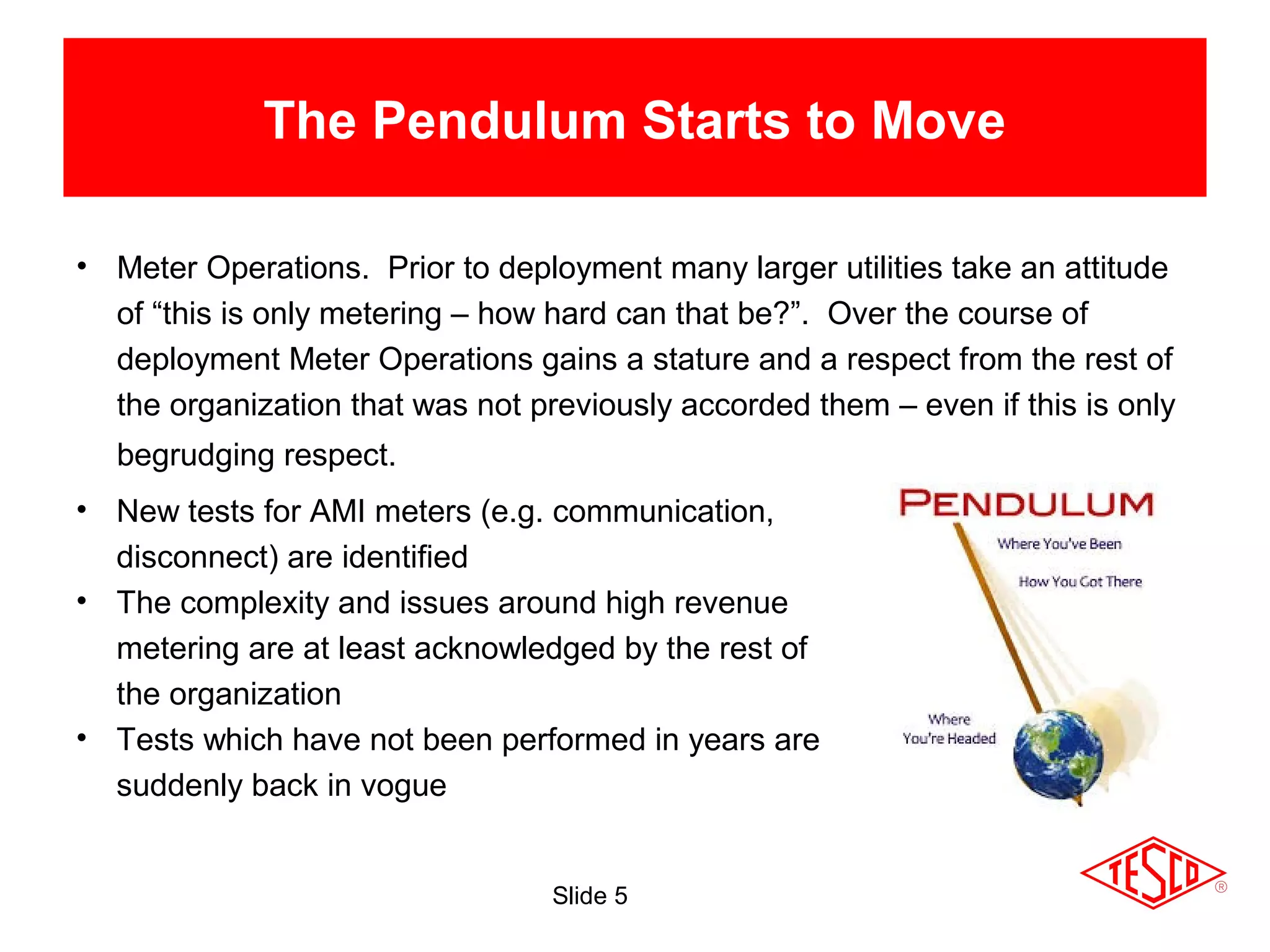Slide 5
The Pendulum Starts to Move
• Meter Operations. Prior to deployment many larger utilities take an attitude
of “this is only metering – how hard can that be?”. Over the course of
deployment Meter Operations gains a stature and a respect from the rest of
the organization that was not previously accorded them – even if this is only
begrudging respect.
• New tests for AMI meters (e.g. communication,
disconnect) are identified
• The complexity and issues around high revenue
metering are at least acknowledged by the rest of
the organization
• Tests which have not been performed in years are
suddenly back in vogue
 