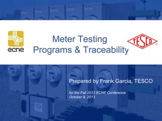 1
10/02/2012 Slide 1
Meter Testing
Programs & Traceability
Prepared by Frank Garcia, TESCO
for the Fall 2013 ECNE Conference
October 9, 2013
 