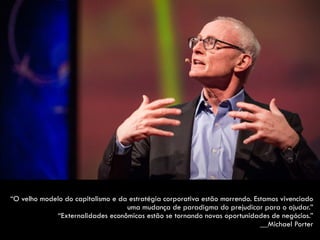 “O velho modelo do capitalismo e da estratégia corporativa estão morrendo. Estamos vivenciado
uma mudança de paradigma do prejudicar para o ajudar.”  
“Externalidades econômicas estão se tornando novas oportunidades de negócios.”  
__Michael Porter
 