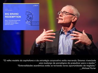 “O velho modelo do capitalismo e da estratégia corporativa estão morrendo. Estamos vivenciado
uma mudança de paradigma do prejudicar para o ajudar.”  
“Externalidades econômicas estão se tornando novas oportunidades de negócios.”  
__Michael Porter
 