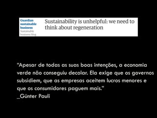 “Apesar de todas as suas boas intenções, a economia
verde não conseguiu decolar. Ela exige que os governos
subsidiem, que as empresas aceitem lucros menores e
que os consumidores paguem mais.”  
_Günter Pauli
 