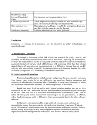 Benefits to Society
Increased Standard of
Living
Can buy more and cheaper goods/services.
Close the digital divide Allow people in developing countries and rural areas to accept
more services and purchasing what they really like.
More public services Make education, health, etc., available for more people. Rural area
can share benefits; more services for the poor.
Enable telecommuting Facilitate work at home; less traffic, pollution.
Limitations
Limitations or barriers to E-commerce can be classified as either technological or
nontechnological.
A) Technological Limitations
Technological limitations include lack of universal standards for quality, security, and
reliability and the telecommunications bandwidth is insufficient, especially for m-commerce.
Software development tools are still evolving and sometimes special Web servers are needed in
addition to the network servers, which add to the cost of E-commerce. Other than that, internet
accessibility is still expensive and inconvenient and it is difficult to integrate Internet and EC
software with some existing (especially legacy) applications and databases. Besides that, other
fulfillment of large-scale B2C requires special automated warehouses.
B) Nontechnological Limitations
Nontechnological limitations include security and privacy that concerns deter customers
from buying. Next, people do not yet sufficiently trust paperless, faceless transactions and
sometimes it is hard to trust in unknown sellers. Meanwhile, in many cases, the number of sellers
and buyers that are needed for profitable E-Commerce operations is insufficient.
Beside that, many legal and public policy issues including taxation, have no yet been
resolved or are not clear. Sometimes, national and international government regulations are get
in the way. Other than that, it is difficult to measurement some of the benefits of EC, such as
online advertising and mature measurement methodologies are not yet available. In addition,
online fraud is increasing and it is difficult to obtain venture capital due to the failure of many
dot.coms.
Furthermore, some customers like to feel and touch products. Also, customers are
resistant to the change from shopping at a brick-and-mortar store to a virtual store. Brick-and-
mortar (old-economy) organizations means the organizations that perform their primary business
off-line, selling physical products by means of physical agents while virtual or pure-play
organizations means the organizations that conduct their business activities solely online.
 