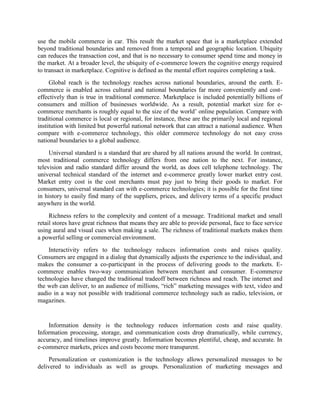 use the mobile commerce in car. This result the market space that is a marketplace extended
beyond traditional boundaries and removed from a temporal and geographic location. Ubiquity
can reduces the transaction cost, and that is no necessary to consumer spend time and money in
the market. At a broader level, the ubiquity of e-commerce lowers the cognitive energy required
to transact in marketplace. Cognitive is defined as the mental effort requires completing a task.
Global reach is the technology reaches across national boundaries, around the earth. E-
commerce is enabled across cultural and national boundaries far more conveniently and cost-
effectively than is true in traditional commerce. Marketplace is included potentially billions of
consumers and million of businesses worldwide. As a result, potential market size for e-
commerce merchants is roughly equal to the size of the world’ online population. Compare with
traditional commerce is local or regional, for instance, these are the primarily local and regional
institution with limited but powerful national network that can attract a national audience. When
compare with e-commerce technology, this older commerce technology do not easy cross
national boundaries to a global audience.
Universal standard is a standard that are shared by all nations around the world. In contrast,
most traditional commerce technology differs from one nation to the next. For instance,
television and radio standard differ around the world, as does cell telephone technology. The
universal technical standard of the internet and e-commerce greatly lower market entry cost.
Market entry cost is the cost merchants must pay just to bring their goods to market. For
consumers, universal standard can with e-commerce technologies; it is possible for the first time
in history to easily find many of the suppliers, prices, and delivery terms of a specific product
anywhere in the world.
Richness refers to the complexity and content of a message. Traditional market and small
retail stores have great richness that means they are able to provide personal, face to face service
using aural and visual cues when making a sale. The richness of traditional markets makes them
a powerful selling or commercial environment.
Interactivity refers to the technology reduces information costs and raises quality.
Consumers are engaged in a dialog that dynamically adjusts the experience to the individual, and
makes the consumer a co-participant in the process of delivering goods to the markets. E-
commerce enables two-way communication between merchant and consumer. E-commerce
technologies have changed the traditional tradeoff between richness and reach. The internet and
the web can deliver, to an audience of millions, “rich” marketing messages with text, video and
audio in a way not possible with traditional commerce technology such as radio, television, or
magazines.
Information density is the technology reduces information costs and raise quality.
Information processing, storage, and communication costs drop dramatically, while currency,
accuracy, and timelines improve greatly. Information becomes plentiful, cheap, and accurate. In
e-commerce markets, prices and costs become more transparent.
Personalization or customization is the technology allows personalized messages to be
delivered to individuals as well as groups. Personalization of marketing messages and
 