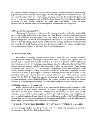 procurement, supplier management, inventory management, channel management, sales activity,
payment management, and service and support. So that, major players such as FreeMarkets, Dell,
and General Electric, there are some exciting emerging consortia that combine the purchasing
power of heretofore competitors, such as GM, Ford, and Daimler Chrysler, which joined together
to create Covisint. Similar initiatives are under way with industry group, including
pharmaceuticals, commercial real estate development, and electronic subcomponents.
3.3 Consumer-to-Consumer (C2C)
Consumer-to-Consumer provides a way for consumers to sell to each other, with the help
of an online market maker such as the auction site eBay. The size of this market is estimated to
be over $5 billion and growing rapidly (eBay.com, 2001). In C2C e-commerce, the consumer
prepares the product for market, places the product for auction or sale, and relies on the market
maker to provide catalog, search engine, and transaction- clearing capabilities so that products
can be easily displayed, discovered, and paid for. Example, eBay.com creates a market space
where consumer can auction or sell goods directly to other consumers
3.4 Peer-to-Peer ( P2P )
Peer-to-Peer technology enables Internet users to share files and computer resources
directly without having to go through a central Web server. In peer-to-peer’s purest form, no
intermediary is required. For instance, Gnutella is a peer-to-peer freeware software application
that permits users to directly exchange musical tracks, typically without any charge. Since 1999,
entrepreneurs and venture capitalists have attempted to adapt various aspects of peer-to-peer
technology into Peer-to-Peer (P2P) e- commerce.Napster.com, which was established to aid
Internet users in finding and sharing online music files known as MP3 files, is perhaps the most
well known example of peer-to-peer e-commerce, although purists note that Napster is only
partially peer-to-peer because it relies on a central database to show which users are sharing
music files. In 2000, the Recording Industry of America, a trade organization of the largest
recording companies, successfully sued Napster for violating copyright law by allowing Napster
members to exchange copyrighted music tracks without compensation to the copyright holders.
3.5 Mobile Commerce (M-commerce)
Mobile commerce or M-commerce, refers to the use of wireless digital devices to enable
transactions on the Web. Mobile consumers can conduct many types of transaction, including
stock trade, in store price comparisons, banking, travel reservations, and more. Thus far, M-
commerce is used most widely in Japan and Europe especially Finland, where cell phones are
more prevalent than in the United Stated, it is expected to grow rapidly in the United States over
the next five years. Example, Wireless mobile devices such as PDAs (personal digital assistants )
or cell phone can be used to conduct commercial transactions.
THE ROLES AND RESPONSIBILITIES OF A SENIOR E-COMMERCE MANAGER
A senior manager need to have basic business skill set of traditional managers and must also
incorporate new knowledge, skills and capabilities.
 