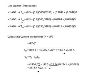 Line segment impedances:

N1→N2 → Z12 = (0.3 + j0.6)(5000/5280) = (0.2841 + j0.5682)Ω

N2→N3 → Z23 = (0.3 + j0.6)(500/5280) = (0.0284 + j0.0568)Ω
       ∴
N3→N4 →∴34 = (0.3 + j0.6)(750/5280) = (0.0426 + j0.0852)Ω
       Z
       ∴

Calculating Current in segments (P = VI*)

                I = (P/V)*

               I12 = [(92.8 + j45.0)/2.4 ∠0]* = 43.0 /-25.84 A

               V2 = V1 – I12Z12

                  = (2400 /0) – (43.0 /-25.84)(0.2841 + j0.5682)
                  = 2378.4 /-0.4 V
 