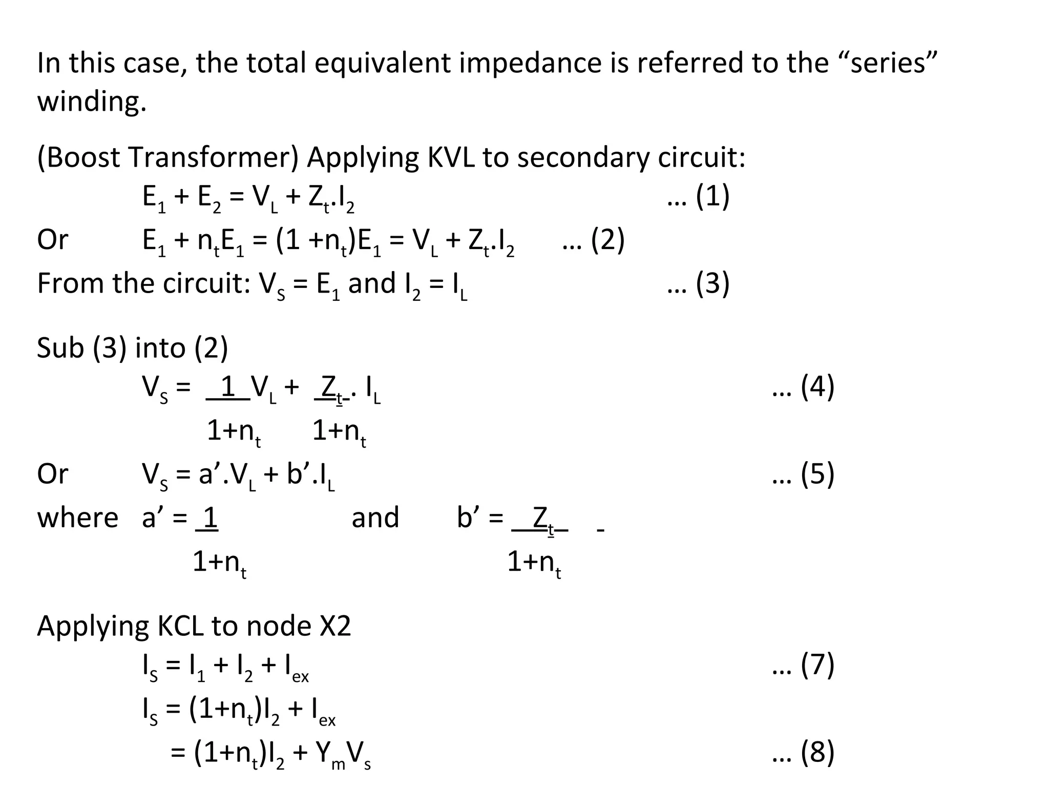 In this case, the total equivalent impedance is referred to the “series”
winding.
(Boost Transformer) Applying KVL to secondary circuit:
        E1 + E2 = VL + Zt.I2                     … (1)
Or      E1 + ntE1 = (1 +nt)E1 = VL + Zt.I2 … (2)
From the circuit: VS = E1 and I2 = IL            … (3)

Sub (3) into (2)
         VS = 1 VL + Zt . I L                             … (4)
              1+nt      1+nt
Or       VS = a’.VL + b’.IL                               … (5)
where a’ = 1                and   b’ = Zt
             1+nt                     1+nt

Applying KCL to node X2
       IS = I1 + I2 + Iex                                 … (7)
       IS = (1+nt)I2 + Iex
          = (1+nt)I2 + YmVs                               … (8)
 